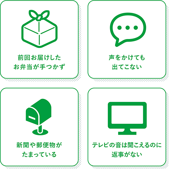 前回お届けしたお弁当が手つかず、声をかけても出てこない、新聞や郵便物がたまっている、テレビの音は聞こえるのに返事がない